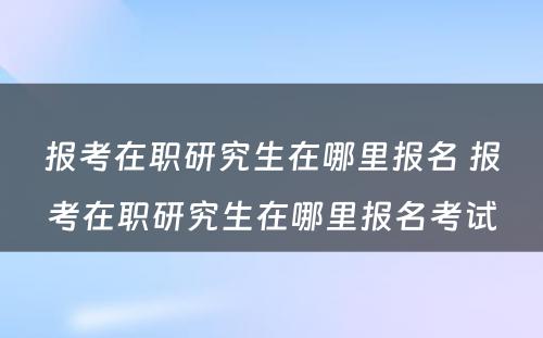 报考在职研究生在哪里报名 报考在职研究生在哪里报名考试