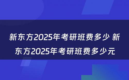 新东方2025年考研班费多少 新东方2025年考研班费多少元