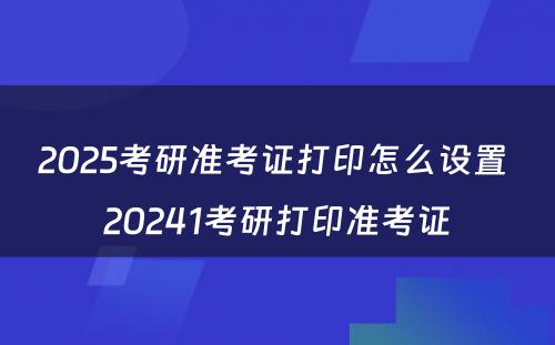 2025考研准考证打印怎么设置 20241考研打印准考证