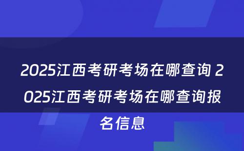 2025江西考研考场在哪查询 2025江西考研考场在哪查询报名信息