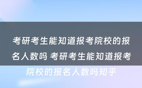 考研考生能知道报考院校的报名人数吗 考研考生能知道报考院校的报名人数吗知乎