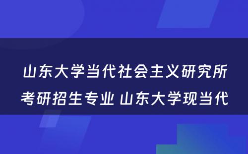 山东大学当代社会主义研究所考研招生专业 山东大学现当代