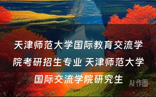 天津师范大学国际教育交流学院考研招生专业 天津师范大学国际交流学院研究生