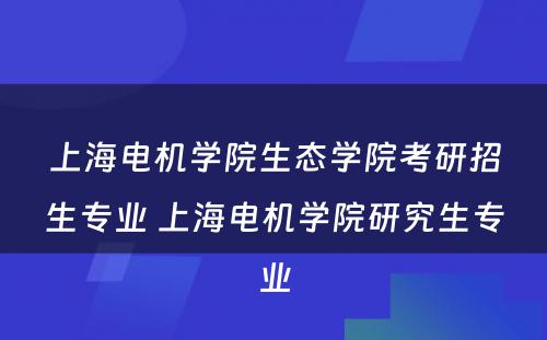 上海电机学院生态学院考研招生专业 上海电机学院研究生专业