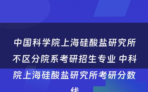 中国科学院上海硅酸盐研究所不区分院系考研招生专业 中科院上海硅酸盐研究所考研分数线