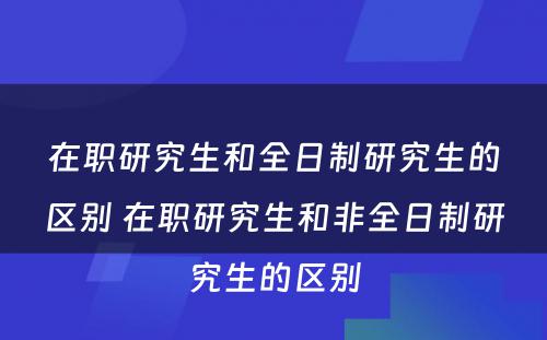 在职研究生和全日制研究生的区别 在职研究生和非全日制研究生的区别