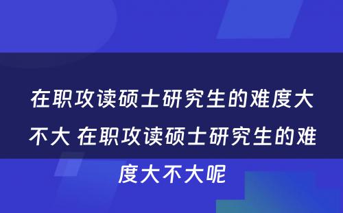 在职攻读硕士研究生的难度大不大 在职攻读硕士研究生的难度大不大呢