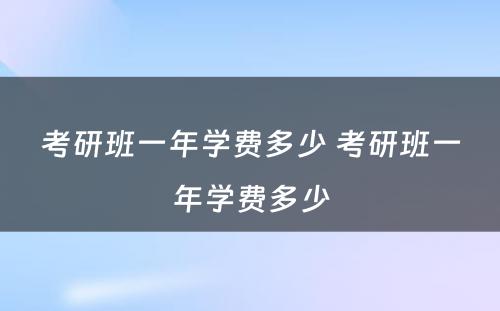 考研班一年学费多少 考研班一年学费多少