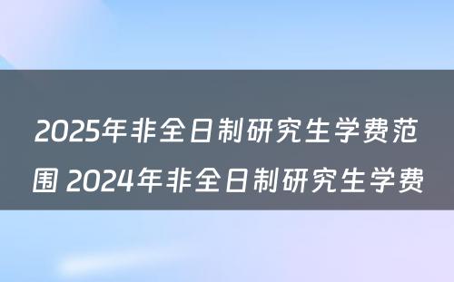 2025年非全日制研究生学费范围 2024年非全日制研究生学费