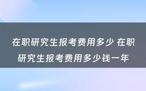 在职研究生报考费用多少 在职研究生报考费用多少钱一年