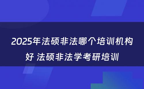 2025年法硕非法哪个培训机构好 法硕非法学考研培训