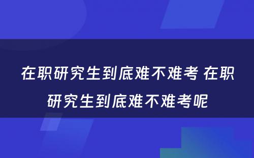 在职研究生到底难不难考 在职研究生到底难不难考呢