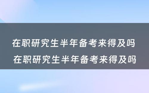 在职研究生半年备考来得及吗 在职研究生半年备考来得及吗