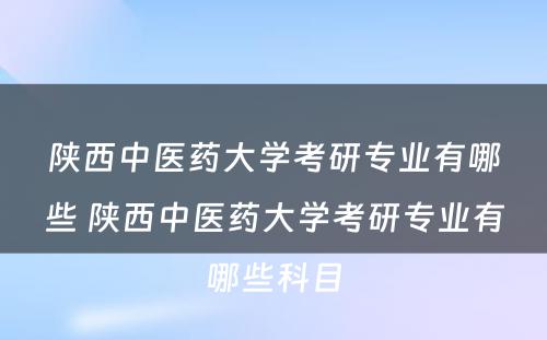 陕西中医药大学考研专业有哪些 陕西中医药大学考研专业有哪些科目