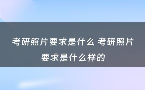 考研照片要求是什么 考研照片要求是什么样的