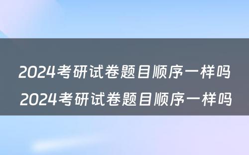 2024考研试卷题目顺序一样吗 2024考研试卷题目顺序一样吗