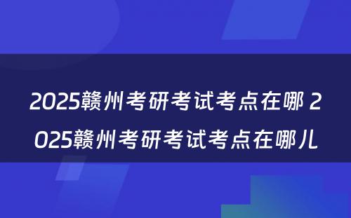 2025赣州考研考试考点在哪 2025赣州考研考试考点在哪儿