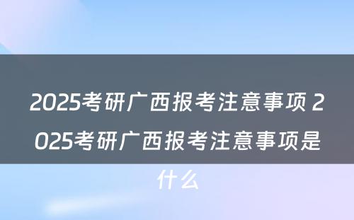 2025考研广西报考注意事项 2025考研广西报考注意事项是什么