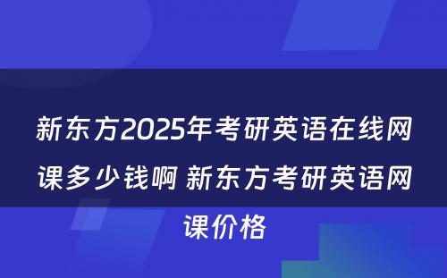 新东方2025年考研英语在线网课多少钱啊 新东方考研英语网课价格