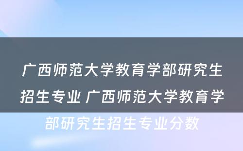 广西师范大学教育学部研究生招生专业 广西师范大学教育学部研究生招生专业分数