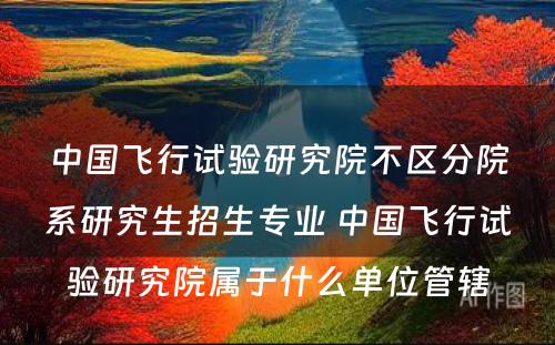 中国飞行试验研究院不区分院系研究生招生专业 中国飞行试验研究院属于什么单位管辖