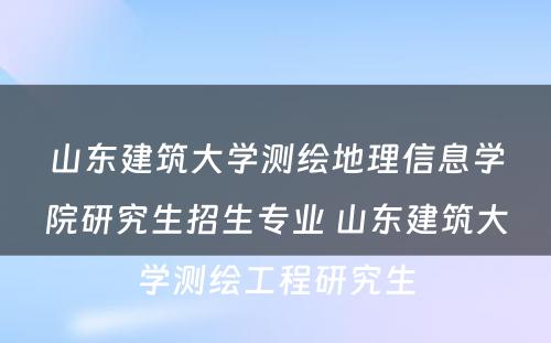 山东建筑大学测绘地理信息学院研究生招生专业 山东建筑大学测绘工程研究生