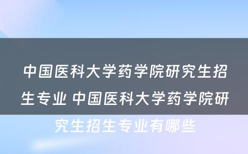 中国医科大学药学院研究生招生专业 中国医科大学药学院研究生招生专业有哪些