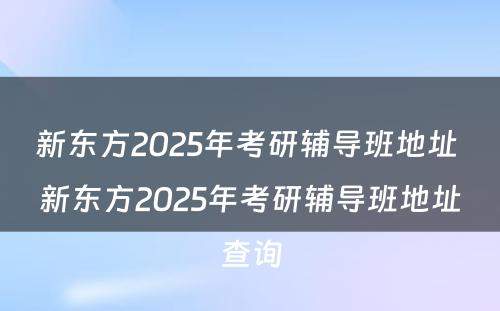 新东方2025年考研辅导班地址 新东方2025年考研辅导班地址查询