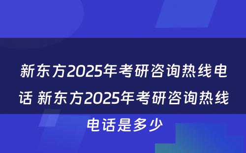 新东方2025年考研咨询热线电话 新东方2025年考研咨询热线电话是多少