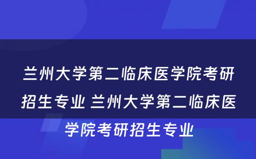 兰州大学第二临床医学院考研招生专业 兰州大学第二临床医学院考研招生专业