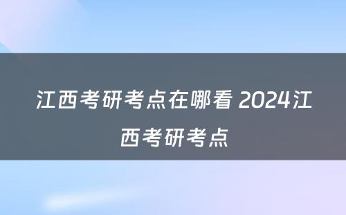 江西考研考点在哪看 2024江西考研考点