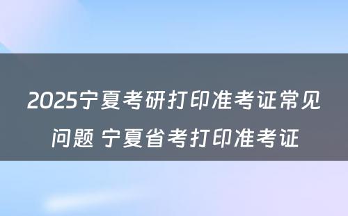 2025宁夏考研打印准考证常见问题 宁夏省考打印准考证