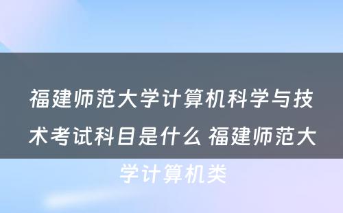 福建师范大学计算机科学与技术考试科目是什么 福建师范大学计算机类