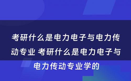 考研什么是电力电子与电力传动专业 考研什么是电力电子与电力传动专业学的