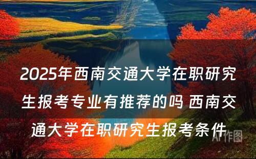 2025年西南交通大学在职研究生报考专业有推荐的吗 西南交通大学在职研究生报考条件