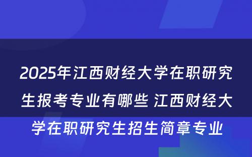 2025年江西财经大学在职研究生报考专业有哪些 江西财经大学在职研究生招生简章专业