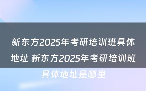 新东方2025年考研培训班具体地址 新东方2025年考研培训班具体地址是哪里