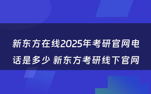 新东方在线2025年考研官网电话是多少 新东方考研线下官网