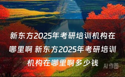 新东方2025年考研培训机构在哪里啊 新东方2025年考研培训机构在哪里啊多少钱