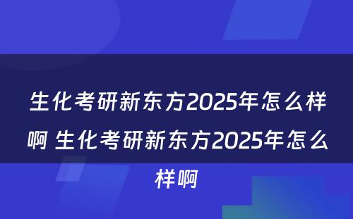 生化考研新东方2025年怎么样啊 生化考研新东方2025年怎么样啊