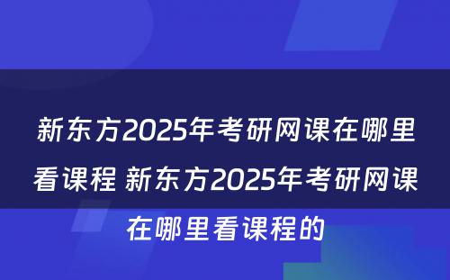 新东方2025年考研网课在哪里看课程 新东方2025年考研网课在哪里看课程的