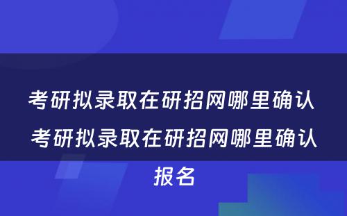 考研拟录取在研招网哪里确认 考研拟录取在研招网哪里确认报名