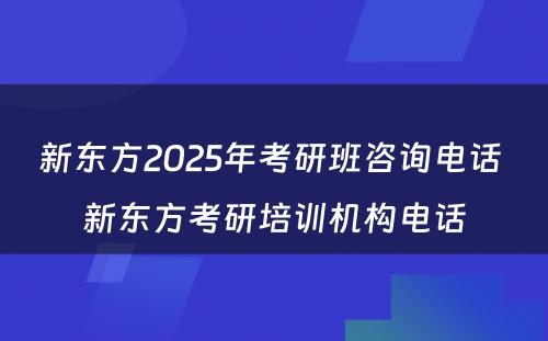 新东方2025年考研班咨询电话 新东方考研培训机构电话