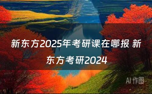 新东方2025年考研课在哪报 新东方考研2024