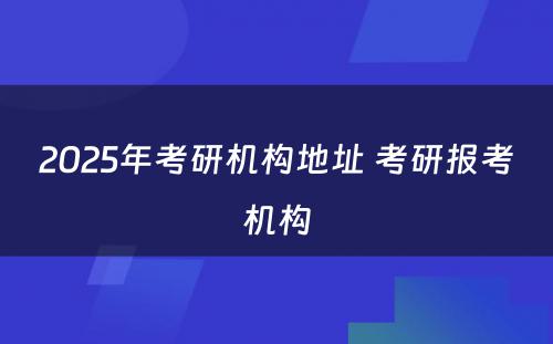 2025年考研机构地址 考研报考机构