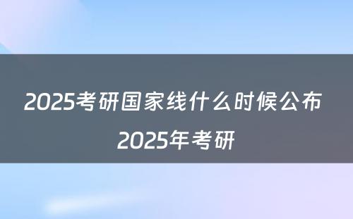 2025考研国家线什么时候公布 2025年考研