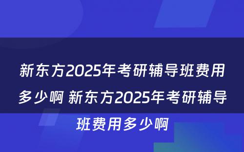 新东方2025年考研辅导班费用多少啊 新东方2025年考研辅导班费用多少啊