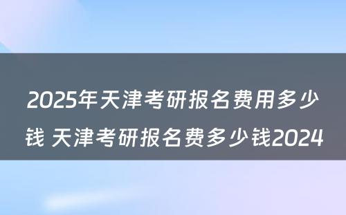 2025年天津考研报名费用多少钱 天津考研报名费多少钱2024