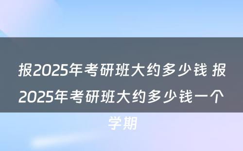 报2025年考研班大约多少钱 报2025年考研班大约多少钱一个学期