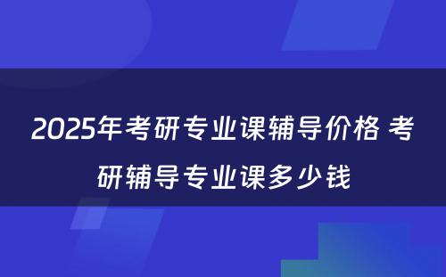 2025年考研专业课辅导价格 考研辅导专业课多少钱